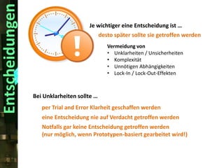 Entscheidungen

Je wichtiger eine Entscheidung ist …
desto später sollte sie getroffen werden
Vermeidung von
• Unklarheiten / Unsicherheiten
• Komplexität
• Unnötigen Abhängigkeiten
• Lock-In / Lock-Out-Effekten

Bei Unklarheiten sollte …
per Trial and Error Klarheit geschaffen werden
eine Entscheidung nie auf Verdacht getroffen werden
Notfalls gar keine Entscheidung getroffen werden
(nur möglich, wenn Prototypen-basiert gearbeitet wird!)

 