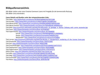 Bildquellenverzeichnis
Alle Bilder stehen unter einer Creative Commons Lizenz mit Freigabe für die kommerzielle Nutzung.
Alle Bilder sind unverändert.

Lizenz-Details und Quellen unter den entsprechenenden Links:
Titel Adler: http://www.flickr.com/photos/30783433@N06/4670972389
Titel Kunden: http://www.flickr.com/photos/11304375@N07/2818891443
Titel Werte (links): http://www.flickr.com/photos/35409814@N00/3487810383
Titel Werte (rechts): http://www.fotopedia.com/items/3n79pfv8fbe9h-bR0N9XzCLlI
Titel Müll: http://commons.wikimedia.org/wiki/File:Mountain_of_garbage_in_Bantar_Gebang_with_some_excavator.jpg
Titel Team: http://www.fotopedia.com/items/flickr-4374382607
Titel Experimente: http://www.fotopedia.com/items/flickr-4273968004
Schule: http://www.flickr.com/photos/73645804@N00/7170098685/
Ooops: http://www.flickr.com/photos/ivanwalsh/5406992143/
Masterplan: http://www.flickr.com/photos/jurvetson/21470089/
Titel Lernen: http://commons.wikimedia.org/wiki/File:Nicolas_P._Rougier%27s_rendering_of_the_human_brain.png
Titel Kreativität: http://www.fotopedia.com/items/flickr-7050721001
Titel Zeit: http://www.fotopedia.com/items/flickr-406635986
Titel Entscheidungen: http://www.flickr.com/photos/87591637@N00/136757257/
Titel Deployment: http://www.fotopedia.com/items/flickr-4926596880
Titel Organiziation: http://www.fotopedia.com/items/flickr-3762337272
PDCA Cycles: http://en.wikipedia.org/wiki/File:PDCA-Two-Cycles.svg
Titel Why: http://www.flickr.com/photos/45503872@N03/5614813544/
Titel Weg: http://www.flickr.com/photos/44124390461@N01/3689942758/
Titel Automobil: http://www.flickr.com/photos/24736216@N07/2994043188/
Titel Relax: http://www.fotopedia.com/items/flickr-3878766708

 