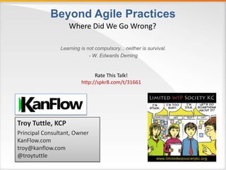 Beyond Agile Practices
Learning is not compulsory... neither is survival.
- W. Edwards Deming
Where Did We Go Wrong?
Troy Tuttle, KCP
Principal Consultant, Owner
KanFlow.com
troy@kanflow.com
@troytuttle
Rate This Talk!
http://spkr8.com/t/31661
 