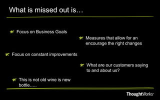 What is missed out is…

  Focus on Business Goals
                                 Measures that allow for an
                                 encourage the right changes

Focus on constant improvements

                                 What are our customers saying
                                 to and about us?

   This is not old wine is new
   bottle…..
 