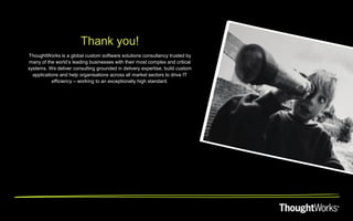 Thank you!
ThoughtWorks is a global custom software solutions consultancy trusted by
many of the world’s leading businesses with their most complex and critical
systems. We deliver consulting grounded in delivery expertise, build custom
  applications and help organisations across all market sectors to drive IT
           efficiency – working to an exceptionally high standard.
 