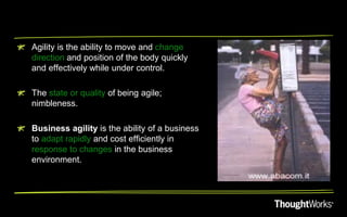 Agility is the ability to move and change
direction and position of the body quickly
and effectively while under control.

The state or quality of being agile;
nimbleness.

Business agility is the ability of a business
to adapt rapidly and cost efficiently in
response to changes in the business
environment.
 