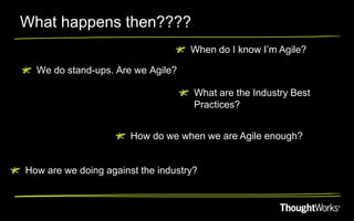 What happens then????
                                    When do I know I’m Agile?

  We do stand-ups. Are we Agile?

                                     What are the Industry Best
                                     Practices?


                       How do we when we are Agile enough?


How are we doing against the industry?
 