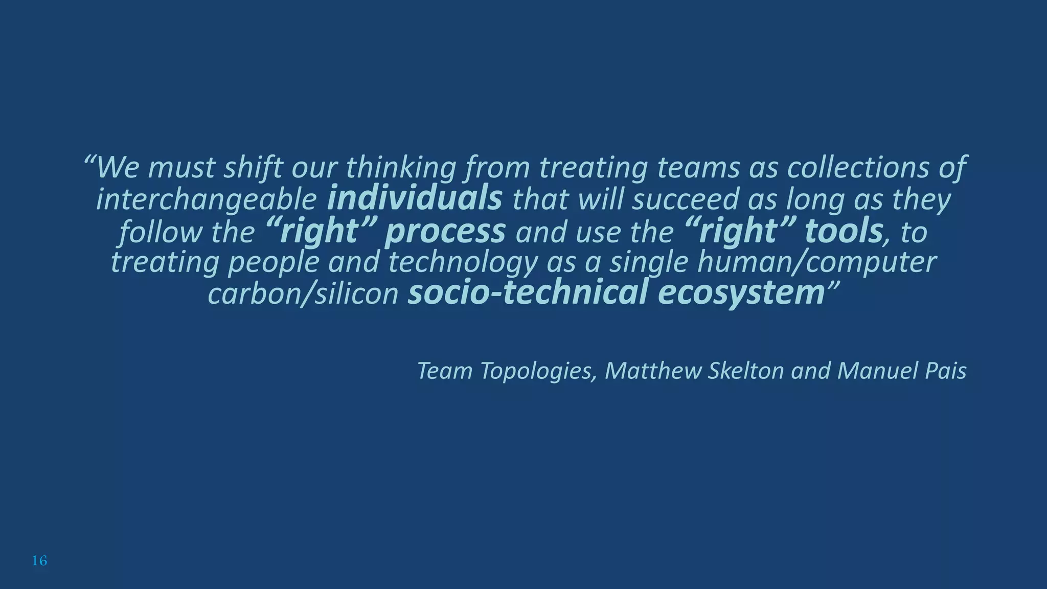 16
“We must shift our thinking from treating teams as collections of
interchangeable individuals that will succeed as long as they
follow the “right” process and use the “right” tools, to
treating people and technology as a single human/computer
carbon/silicon socio-technical ecosystem”
Team Topologies, Matthew Skelton and Manuel Pais
 