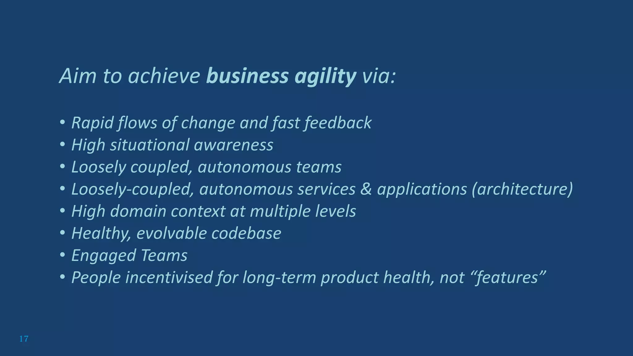 17
Aim to achieve business agility via:
• Rapid flows of change and fast feedback
• High situational awareness
• Loosely coupled, autonomous teams
• Loosely-coupled, autonomous services & applications (architecture)
• High domain context at multiple levels
• Healthy, evolvable codebase
• Engaged Teams
• People incentivised for long-term product health, not “features”
 