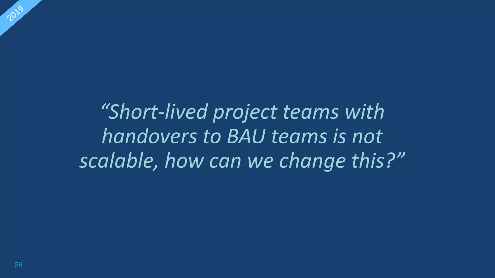 56
“Short-lived project teams with
handovers to BAU teams is not
scalable, how can we change this?”
 