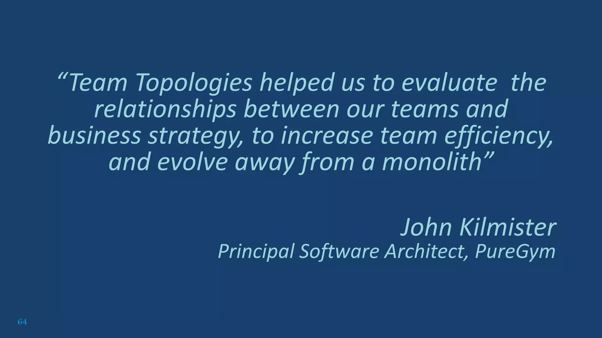 64
“Team Topologies helped us to evaluate the
relationships between our teams and
business strategy, to increase team efficiency,
and evolve away from a monolith”
John Kilmister
Principal Software Architect, PureGym
 