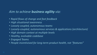 17
Aim to achieve business agility via:
• Rapid flows of change and fast feedback
• High situational awareness
• Loosely coupled, autonomous teams
• Loosely-coupled, autonomous services & applications (architecture)
• High domain context at multiple levels
• Healthy, evolvable codebase
• Engaged Teams
• People incentivised for long-term product health, not “features”
 