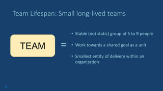 20
Team Lifespan: Small long-lived teams
TEAM =
• Stable (not static) group of 5 to 9 people
• Work towards a shared goal as a unit
• Smallest entity of delivery within an
organization
 