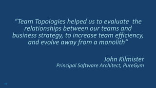 64
“Team Topologies helped us to evaluate the
relationships between our teams and
business strategy, to increase team efficiency,
and evolve away from a monolith”
John Kilmister
Principal Software Architect, PureGym
 