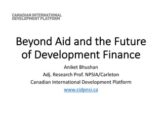 Beyond Aid and the Future
of Development Finance
Aniket Bhushan
Adj. Research Prof. NPSIA/Carleton
Canadian International Development Platform
www.cidpnsi.ca
 