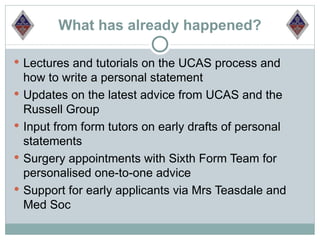 What has already happened?

 Lectures and tutorials on the UCAS process and
    how to write a personal statement
   Updates on the latest advice from UCAS and the
    Russell Group
   Input from form tutors on early drafts of personal
    statements
   Surgery appointments with Sixth Form Team for
    personalised one-to-one advice
   Support for early applicants via Mrs Teasdale and
    Med Soc
 