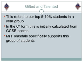 Gifted and Talented

 This refers to our top 5-10% students in a
  year group
 In the 6th form this is initially calculated from
  GCSE scores
 Mrs Teasdale specifically supports this
  group of students
 