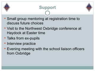 Support

 Small group mentoring at registration time to
  discuss future choices
 Visit to the Northwest Oxbridge conference at
  Haydock at Easter time
 Talks from ex-pupils
 Interview practice
 Evening meeting with the school liaison officers
  from Oxbridge
 