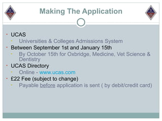 Making The Application

• UCAS
  •  Universities & Colleges Admissions System
• Between September 1st and January 15th
  •  By October 15th for Oxbridge, Medicine, Vet Science &
     Dentistry
• UCAS Directory
  •  Online - www.ucas.com
• £22 Fee (subject to change)
  •  Payable before application is sent ( by debit/credit card)
 