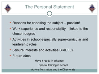The Personal Statement


 Reasons for choosing the subject – passion!
 Work experience and responsibility – linked to the
  chosen degree
 Activities in school especially super-curricular and
  leadership roles
 Leisure interests and activities BRIEFLY
 Future aims
                   Have it ready in advance
                      Special training in school
                Advice from tutors and the Directorate
 
