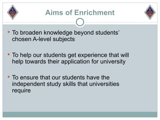 Aims of Enrichment

 To broaden knowledge beyond students’
 chosen A-level subjects

 To help our students get experience that will
 help towards their application for university

 To ensure that our students have the
 independent study skills that universities
 require
 