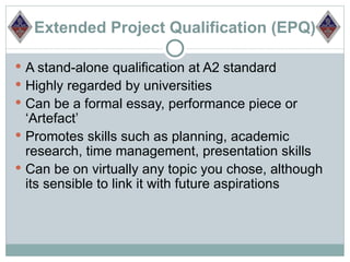 Extended Project Qualification (EPQ)

 A stand-alone qualification at A2 standard
 Highly regarded by universities
 Can be a formal essay, performance piece or
  ‘Artefact’
 Promotes skills such as planning, academic
  research, time management, presentation skills
 Can be on virtually any topic you chose, although
  its sensible to link it with future aspirations
 