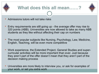 What does this all mean……?

 Admissions tutors will not take risks


 Entry requirements are still going up - the average offer may rise to
  320 points (ABB). Universities are now allowed to take as many ABB
  students as they like without affecting their cap on numbers

 The most popular subjects like Nursing, Psychology, Law, Medicine,
  English, Teaching, will be even more competitive

 Work experience, the Extended Project, General Studies and super-
  curricular activities will be more important than ever. Just because
  they aren’t part of the offer doesn’t mean that they aren’t part of the
  decision making process

 Universities are more likely to interview you, or ask for examples of
  your work, or set you extra work
 
