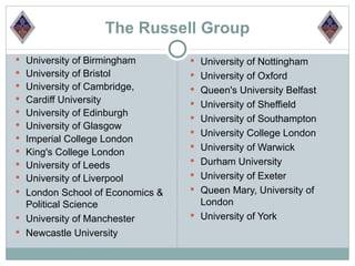 The Russell Group
 University of Birmingham        University of Nottingham
 University of Bristol           University of Oxford
 University of Cambridge,        Queen's University Belfast
 Cardiff University
                                  University of Sheffield
 University of Edinburgh
                                  University of Southampton
 University of Glasgow
                                  University College London
 Imperial College London
                                  University of Warwick
 King's College London
 University of Leeds             Durham University
 University of Liverpool         University of Exeter
 London School of Economics &    Queen Mary, University of
  Political Science                London
 University of Manchester        University of York
 Newcastle University
 