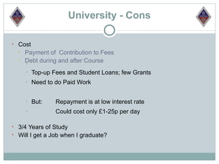 University - Cons

• Cost
  •   Payment of Contribution to Fees
  •   Debt during and after Course
      •
      •   Top-up Fees and Student Loans; few Grants
      •   Need to do Paid Work


      •   But:    Repayment is at low interest rate
      •           Could cost only £1-25p per day

• 3/4 Years of Study
• Will I get a Job when I graduate?
 