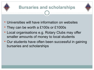 Bursaries and scholarships


 Universities will have information on websites
 They can be worth a £100s or £1000s
 Local organisations e.g. Rotary Clubs may offer
  smaller amounts of money to local students
 Our students have often been successful in gaining
  bursaries and scholarships
 