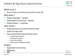 Publish & App Store Optimization 
What to do ? 
 You are free as a bird, go live and live your life 
Who does ? 
 Project Manager – Vendor 
 Optimization Consultant – Vendor 
 Project Owner – Customer 
How to do ? 
 Preparing text and screen shots for store 
 Submit to app store 
 Asses download rating and take action 
 Keyword optimization 
 Competitor analysis 
 Comment tracking 
 Release day marketing strategy 
Output 
 Application store listing 
 Marketing 
 