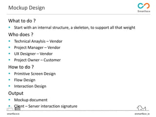 Mockup Design 
What to do ? 
 Start with an internal structure, a skeleton, to support all that weight 
Who does ? 
 Technical Anaylsis – Vendor 
 Project Manager – Vendor 
 UX Designer – Vendor 
 Project Owner – Customer 
How to do ? 
 Primitive Screen Design 
 Flow Design 
 Interaction Design 
Output 
 Mockup document 
 Client – Server interaction signature 
 