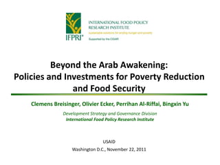 Beyond the Arab Awakening:
Policies and Investments for Poverty Reduction
and Food Security
Clemens Breisinger, Olivier Ecker, Perrihan Al-Riffai, Bingxin Yu
Development Strategy and Governance Division
International Food Policy Research Institute
USAID
Washington D.C., November 22, 2011
 