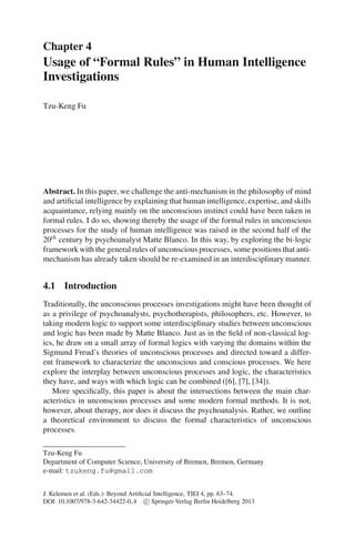Chapter 4
Usage of “Formal Rules” in Human Intelligence
Investigations

Tzu-Keng Fu




Abstract. In this paper, we challenge the anti-mechanism in the philosophy of mind
and artiﬁcial intelligence by explaining that human intelligence, expertise, and skills
acquaintance, relying mainly on the unconscious instinct could have been taken in
formal rules. I do so, showing thereby the usage of the formal rules in unconscious
processes for the study of human intelligence was raised in the second half of the
20th century by psychoanalyst Matte Blanco. In this way, by exploring the bi-logic
framework with the general rules of unconscious processes, some positions that anti-
mechanism has already taken should be re-examined in an interdisciplinary manner.


4.1 Introduction
Traditionally, the unconscious processes investigations might have been thought of
as a privilege of psychoanalysts, psychotherapists, philosophers, etc. However, to
taking modern logic to support some interdisciplinary studies between unconscious
and logic has been made by Matte Blanco. Just as in the ﬁeld of non-classical log-
ics, he draw on a small array of formal logics with varying the domains within the
Sigmund Freud’s theories of unconscious processes and directed toward a differ-
ent framework to characterize the unconscious and conscious processes. We here
explore the interplay between unconscious processes and logic, the characteristics
they have, and ways with which logic can be combined ([6], [7], [34]).
   More speciﬁcally, this paper is about the intersections between the main char-
acteristics in unconscious processes and some modern formal methods. It is not,
however, about therapy, nor does it discuss the psychoanalysis. Rather, we outline
a theoretical environment to discuss the formal characteristics of unconscious
processes.

Tzu-Keng Fu
Department of Computer Science, University of Bremen, Bremen, Germany
e-mail: tzukeng.fu@gmail.com


J. Kelemen et al. (Eds.): Beyond Artiﬁcial Intelligence, TIEI 4, pp. 63–74.
DOI: 10.1007/978-3-642-34422-0 4 c Springer-Verlag Berlin Heidelberg 2013
 