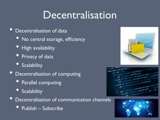 Decentralisation
• Decentralisation of data
• No central storage, efﬁciency
• High availability
• Privacy of data
• Scalability
• Decentralisation of computing
• Parallel computing
• Scalability
• Decentralisation of communication channels
• Publish – Subscribe
 