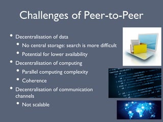 Challenges of Peer-to-Peer
• Decentralisation of data
• No central storage: search is more difﬁcult
• Potential for lower availability
• Decentralisation of computing
• Parallel computing complexity
• Coherence
• Decentralisation of communication
channels
• Not scalable
 