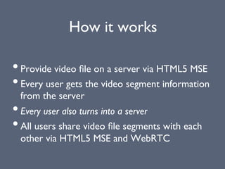 How it works
• Provide video ﬁle on a server via HTML5 MSE
• Every user gets the video segment information
from the server
• Every user also turns into a server
• All users share video ﬁle segments with each
other via HTML5 MSE and WebRTC
 