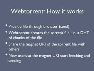 Webtorrent: How it works
• Provide ﬁle through browser (seed)
• Webtorrent creates the torrent ﬁle, i.e. a DHT
of chunks of the ﬁle
• Share the magnet URI of the torrent ﬁle with
others
• New users at the magnet URI start leeching and
seeding
 