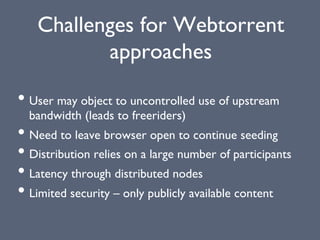 Challenges for Webtorrent
approaches
• User may object to uncontrolled use of upstream
bandwidth (leads to freeriders)
• Need to leave browser open to continue seeding
• Distribution relies on a large number of participants
• Latency through distributed nodes
• Limited security – only publicly available content
 