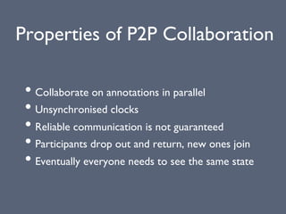 Properties of P2P Collaboration
• Collaborate on annotations in parallel
• Unsynchronised clocks
• Reliable communication is not guaranteed
• Participants drop out and return, new ones join
• Eventually everyone needs to see the same state
 
