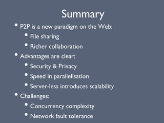 Summary
• P2P is a new paradigm on the Web:
• File sharing
• Richer collaboration
• Advantages are clear:
• Security & Privacy
• Speed in parallelisation
• Server-less introduces scalability
• Challenges:
• Concurrency complexity
• Network fault tolerance
 