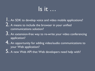 1. An SDK to develop voice and video mobile applications?
2. A means to include the browser in your uniﬁed
communications solution?
3. An extension-free way to re-write your video conferencing
application?
4. An opportunity for adding video/audio communications to
your Web application?
5. A new Web API that Web developers need help with?
Is it …
 