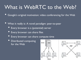 What is WebRTC to the Web?
• Google’s original motivation: video conferencing for the Web
• What it really is: A novel paradigm: peer-to-peer
• Every browser is a (potential) server
• Every browser can share ﬁles
• Every browser can share compute time
• Distributed computing
for the Web
 