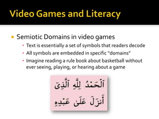 Video Games and LiteracySemiotic Domains in video gamesText is essentially a set of symbols that readers decodeAll symbols are embedded in specific “domains”Imagine reading a rule book about basketball without ever seeing, playing, or hearing about a game