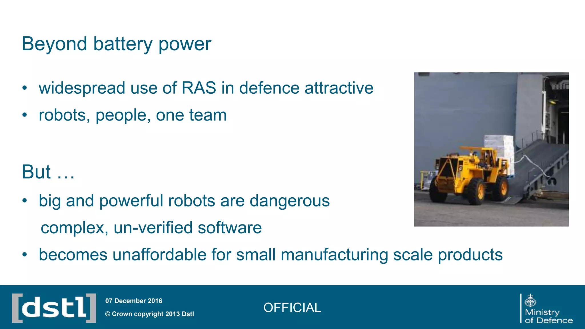 • widespread use of RAS in defence attractive
• robots, people, one team
But …
• big and powerful robots are dangerous
complex, un-verified software
• becomes unaffordable for small manufacturing scale products
OFFICIAL© Crown copyright 2013 Dstl
07 December 2016
Beyond battery power
 