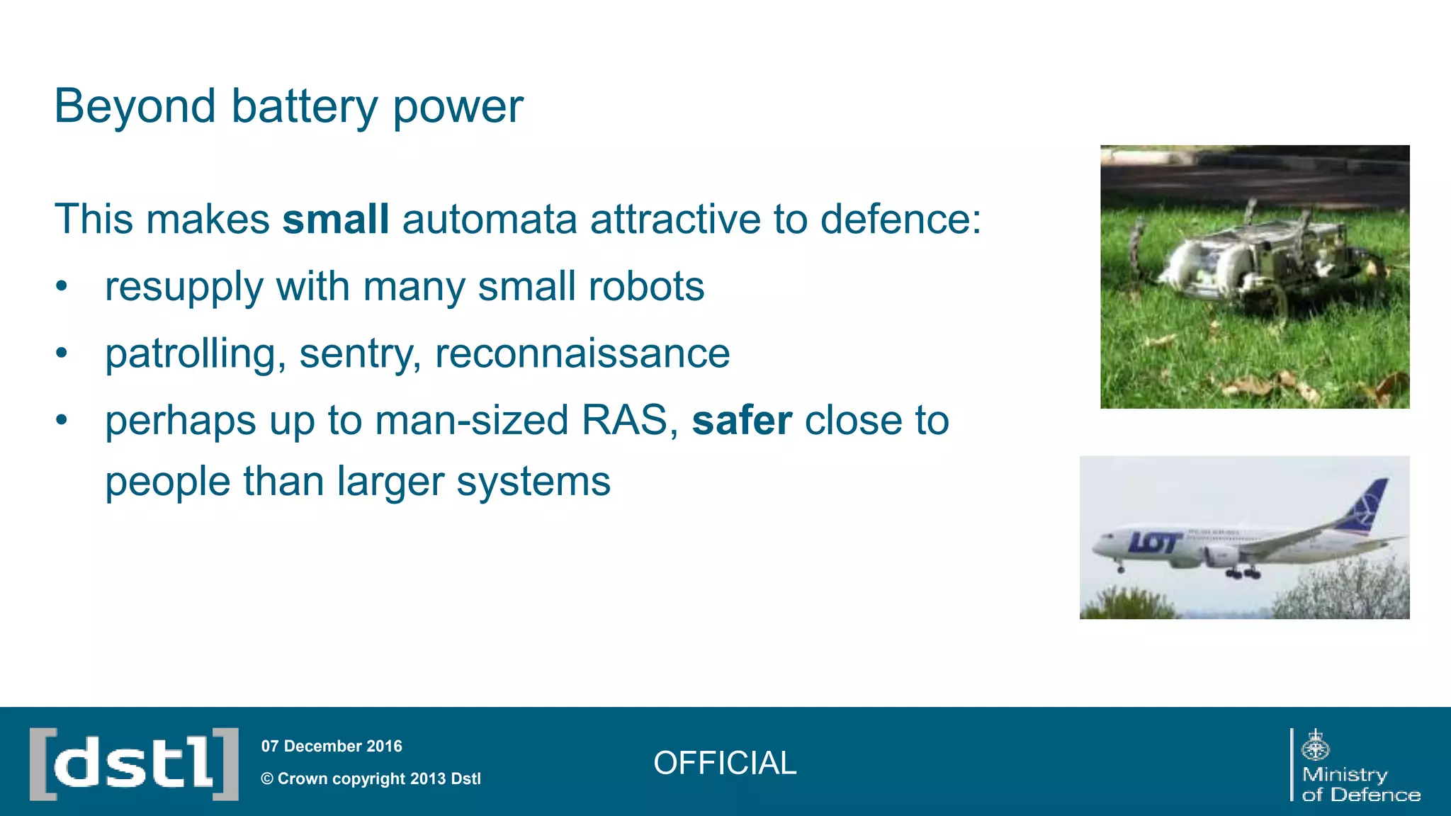 Beyond battery power
This makes small automata attractive to defence:
• resupply with many small robots
• patrolling, sentry, reconnaissance
• perhaps up to man-sized RAS, safer close to
people than larger systems
OFFICIAL© Crown copyright 2013 Dstl
07 December 2016
 