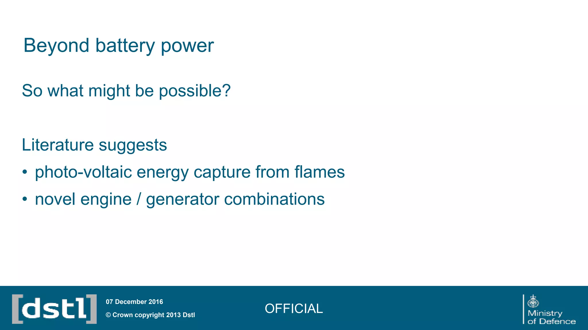 Beyond battery power
OFFICIAL© Crown copyright 2013 Dstl
07 December 2016
So what might be possible?
Literature suggests
• photo-voltaic energy capture from flames
• novel engine / generator combinations
 