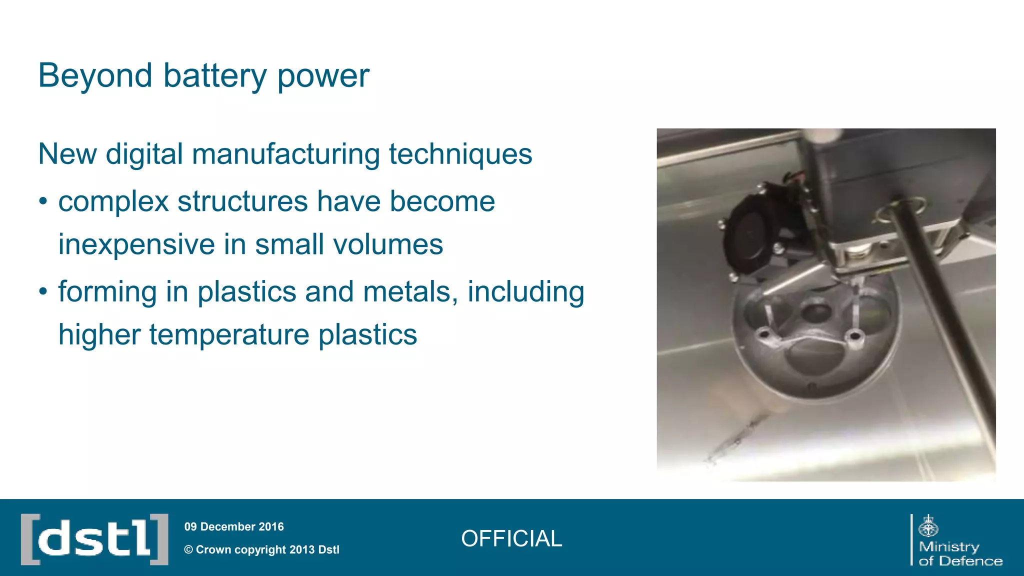 Beyond battery power
OFFICIAL© Crown copyright 2013 Dstl
09 December 2016
New digital manufacturing techniques
• complex structures have become
inexpensive in small volumes
• forming in plastics and metals, including
higher temperature plastics
 