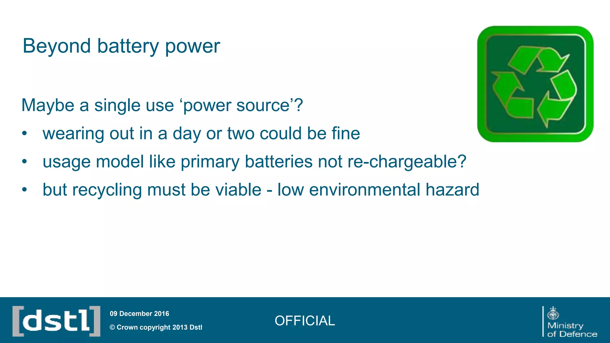 Beyond battery power
OFFICIAL© Crown copyright 2013 Dstl
09 December 2016
Maybe a single use ‘power source’?
• wearing out in a day or two could be fine
• usage model like primary batteries not re-chargeable?
• but recycling must be viable - low environmental hazard
 
