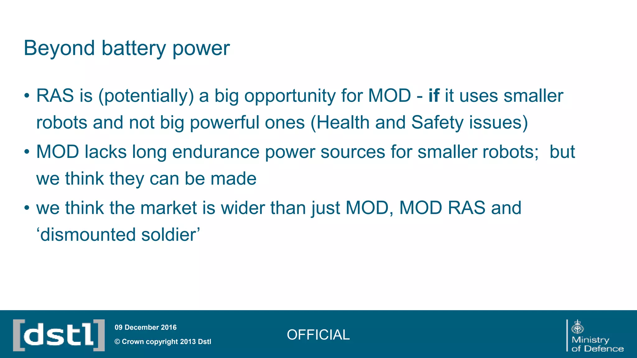Beyond battery power
• RAS is (potentially) a big opportunity for MOD - if it uses smaller
robots and not big powerful ones (Health and Safety issues)
• MOD lacks long endurance power sources for smaller robots; but
we think they can be made
• we think the market is wider than just MOD, MOD RAS and
‘dismounted soldier’
OFFICIAL© Crown copyright 2013 Dstl
09 December 2016
 