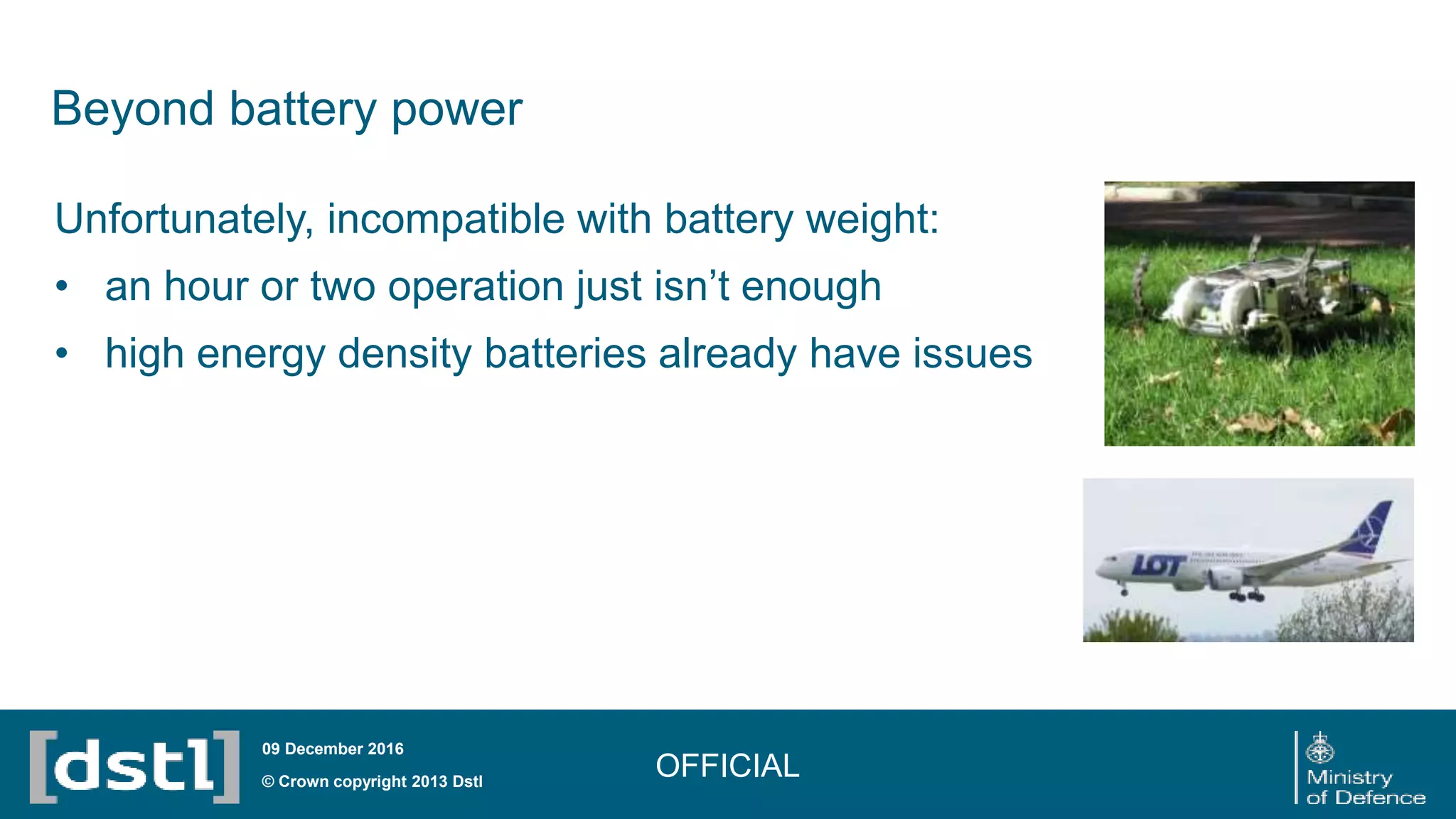 Beyond battery power
Unfortunately, incompatible with battery weight:
• an hour or two operation just isn’t enough
• high energy density batteries already have issues
OFFICIAL© Crown copyright 2013 Dstl
09 December 2016
 
