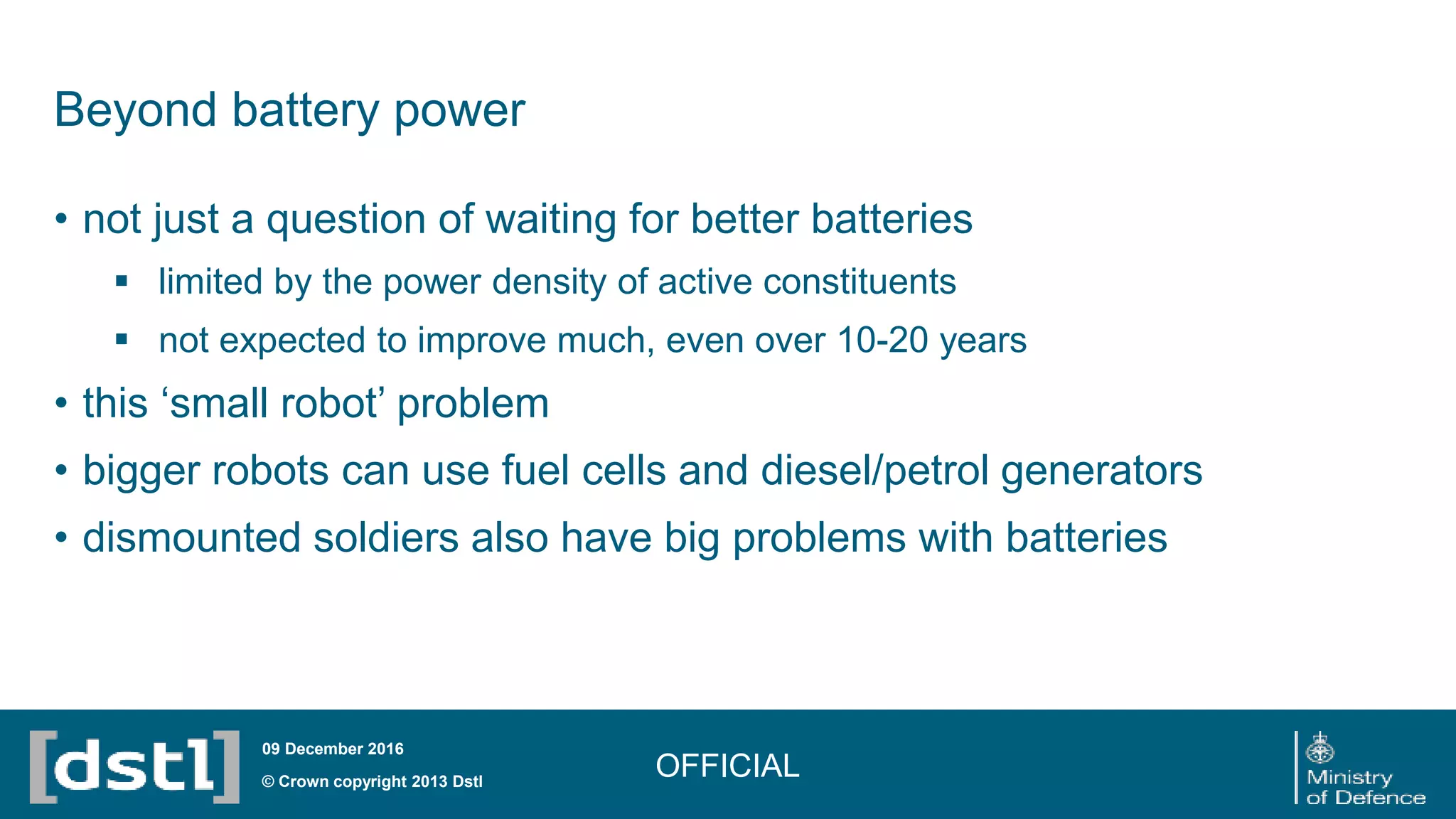 Beyond battery power
• not just a question of waiting for better batteries
 limited by the power density of active constituents
 not expected to improve much, even over 10-20 years
• this ‘small robot’ problem
• bigger robots can use fuel cells and diesel/petrol generators
• dismounted soldiers also have big problems with batteries
OFFICIAL© Crown copyright 2013 Dstl
09 December 2016
 