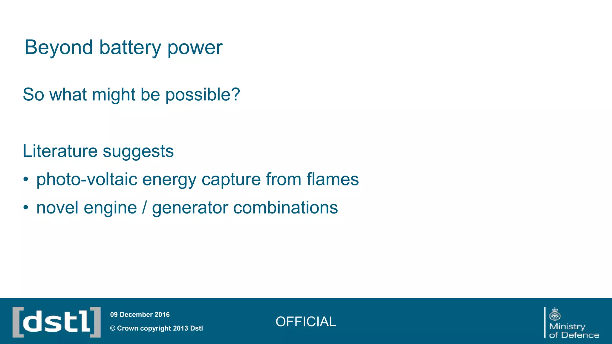 Beyond battery power
OFFICIAL© Crown copyright 2013 Dstl
09 December 2016
So what might be possible?
Literature suggests
• photo-voltaic energy capture from flames
• novel engine / generator combinations
 