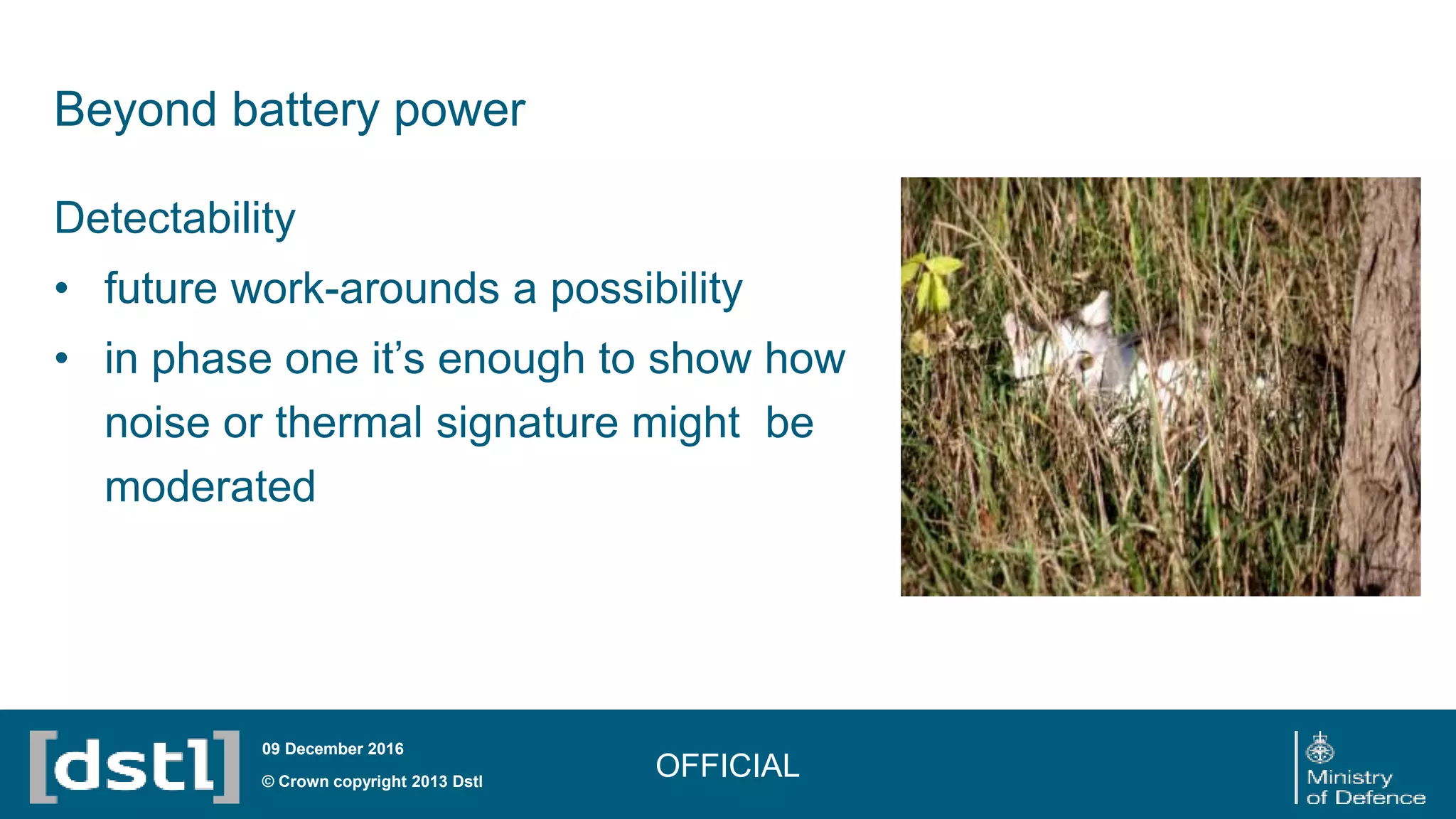 Beyond battery power
OFFICIAL© Crown copyright 2013 Dstl
09 December 2016
Detectability
• future work-arounds a possibility
• in phase one it’s enough to show how
noise or thermal signature might be
moderated
 